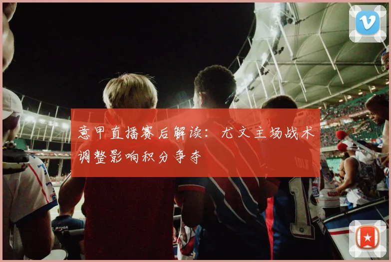 意甲直播赛后解读：尤文主场战术调整影响积分争夺