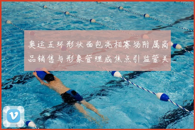 奥运五环形状面包亮相赛场附属商品销售与形象管理成焦点引监管关注