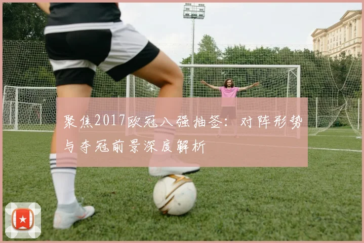 聚焦2017欧冠八强抽签：对阵形势与夺冠前景深度解析