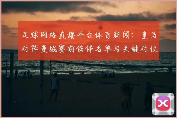 足球网络直播平台体育新闻：皇马对阵曼城赛前伤停名单与关键对位看点