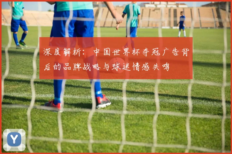 深度解析：中国世界杯夺冠广告背后的品牌战略与球迷情感共鸣