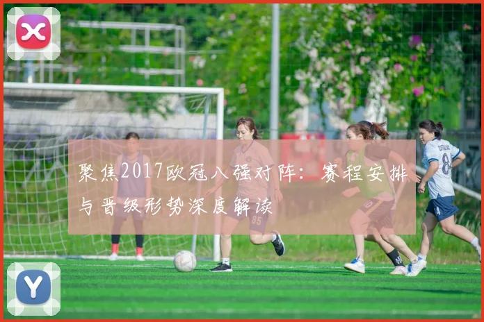 聚焦2017欧冠八强对阵：赛程安排与晋级形势深度解读