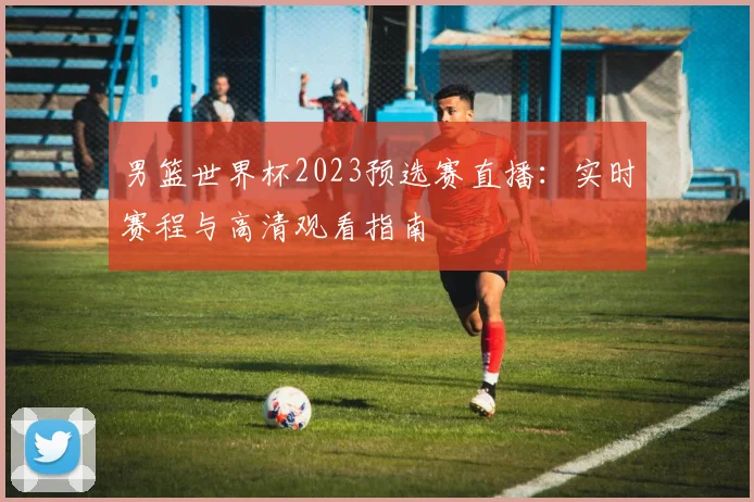 男篮世界杯2023预选赛直播：实时赛程与高清观看指南
