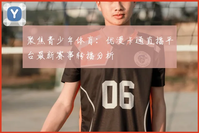 聚焦青少年体育：优漫卡通直播平台最新赛事转播分析