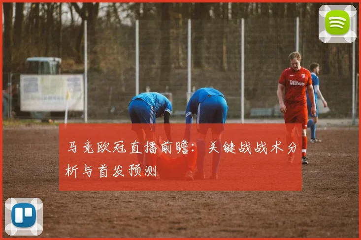 马竞欧冠直播前瞻：关键战战术分析与首发预测